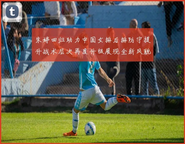朱婷回归助力中国女排后排防守提升战术层次再度升级展现全新风貌