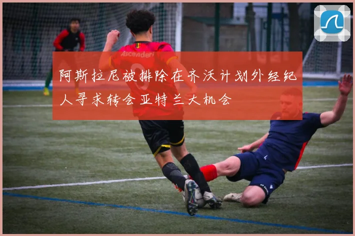 阿斯拉尼被排除在齐沃计划外经纪人寻求转会亚特兰大机会