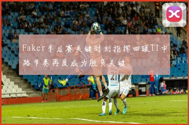 Faker季后赛关键时刻指挥回暖T1中路节奏再度成为胜负关键