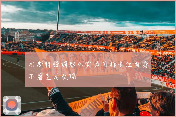 尤斯特强调球队实力目标专注自身不看皇马表现