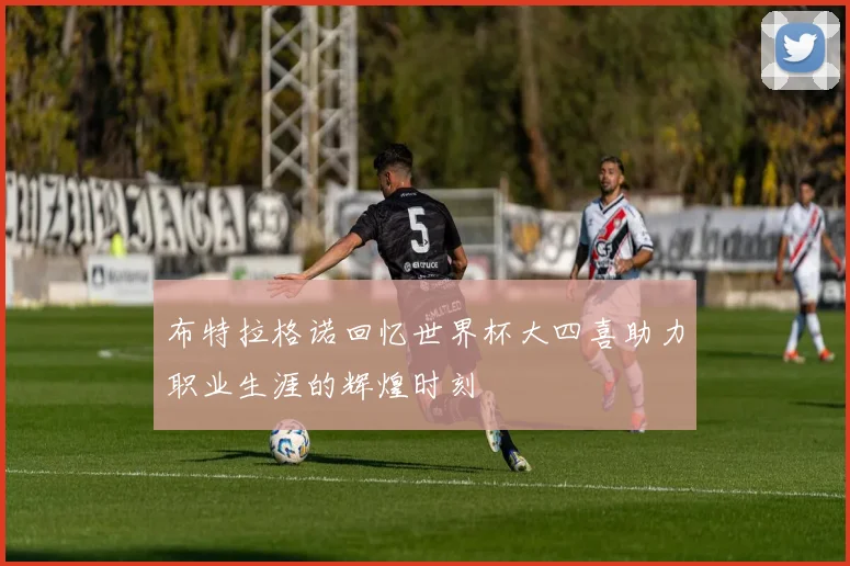布特拉格诺回忆世界杯大四喜助力职业生涯的辉煌时刻