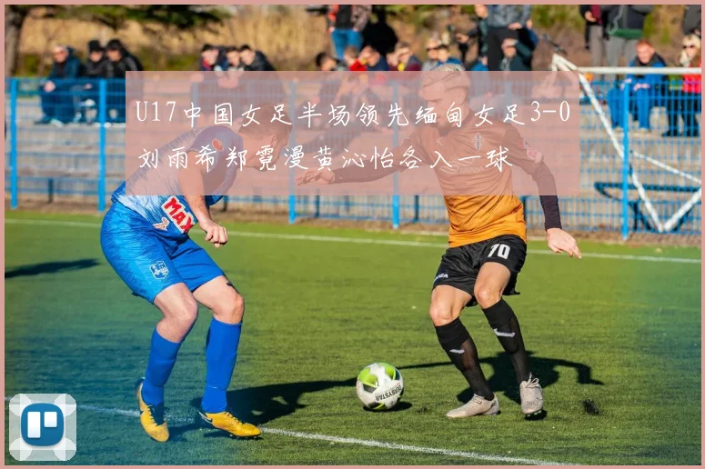 U17中国女足半场领先缅甸女足3-0刘雨希郑霓漫黄沁怡各入一球