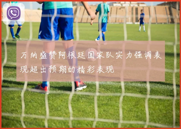 万纳盛赞阿根廷国家队实力强调表现超出预期的精彩表现