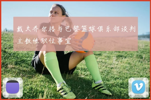 戴夫乔尔格与巴黎篮球俱乐部谈判主教练职位事宜