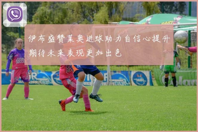 伊布盛赞莱奥进球助力自信心提升期待未来表现更加出色
