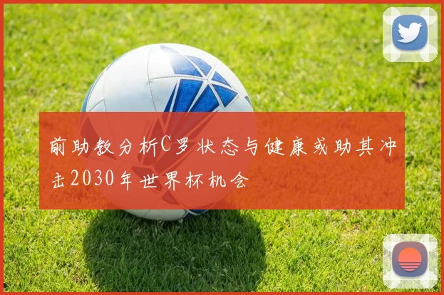 前助教分析C罗状态与健康或助其冲击2030年世界杯机会