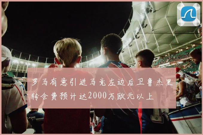罗马有意引进马竞左边后卫鲁杰里转会费预计达2000万欧元以上