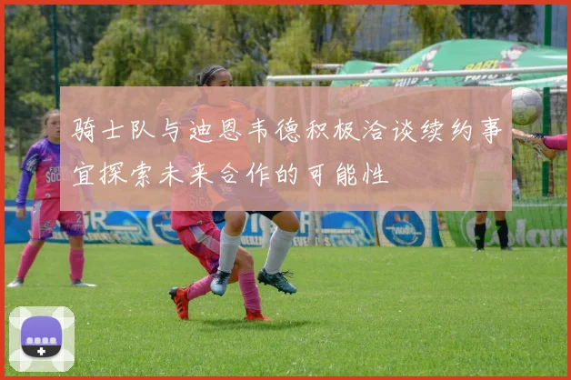 骑士队与迪恩韦德积极洽谈续约事宜探索未来合作的可能性
