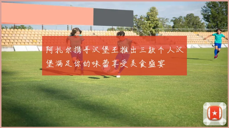 阿扎尔携手汉堡王推出三款个人汉堡满足你的味蕾享受美食盛宴