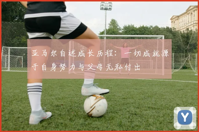 亚马尔自述成长历程：一切成就源于自身努力与父母无私付出