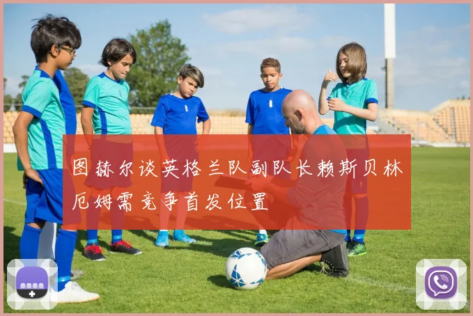 图赫尔谈英格兰队副队长赖斯贝林厄姆需竞争首发位置