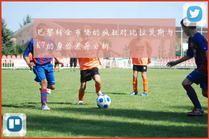 巴黎转会市场的疯狂对比拉莫斯与K7的身价差异分析