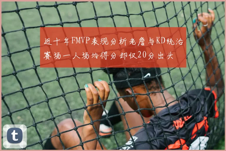 近十年FMVP表现分析老詹与KD统治赛场一人场均得分却仅20分出头