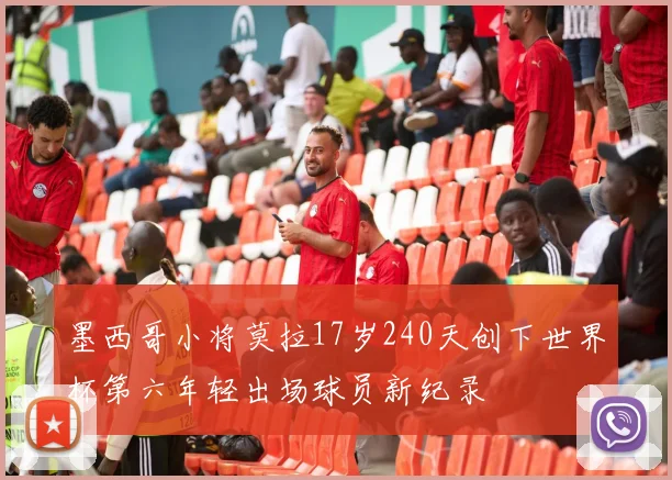 墨西哥小将莫拉17岁240天创下世界杯第六年轻出场球员新纪录