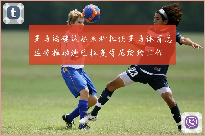罗马诺确认达米科担任罗马体育总监将推动迪巴拉曼奇尼续约工作