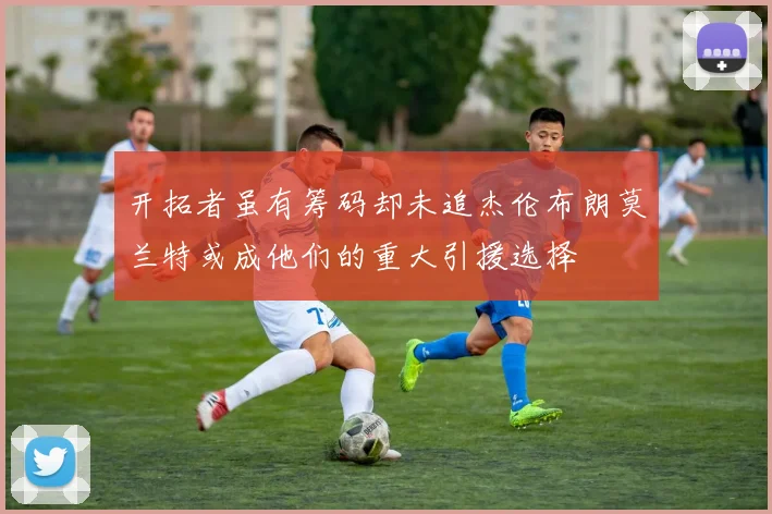 开拓者虽有筹码却未追杰伦布朗莫兰特或成他们的重大引援选择