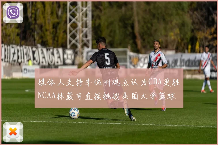 媒体人支持李悦洲观点认为CBA更胜NCAA林葳可直接挑战美国大学篮球