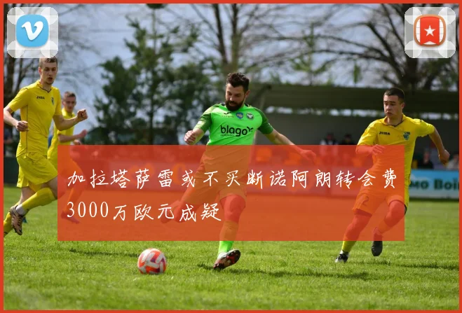 加拉塔萨雷或不买断诺阿朗转会费3000万欧元成疑