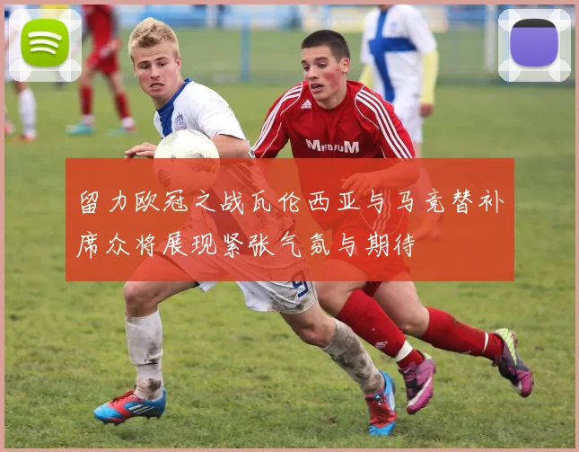 留力欧冠之战瓦伦西亚与马竞替补席众将展现紧张气氛与期待