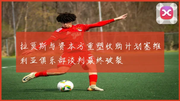 拉莫斯与资本方重塑收购计划塞维利亚俱乐部谈判最终破裂