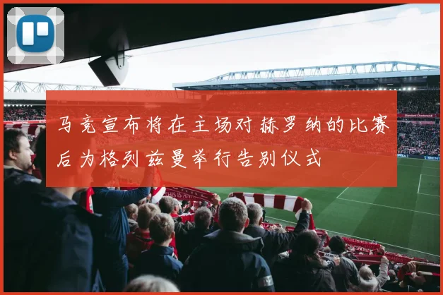 马竞宣布将在主场对赫罗纳的比赛后为格列兹曼举行告别仪式